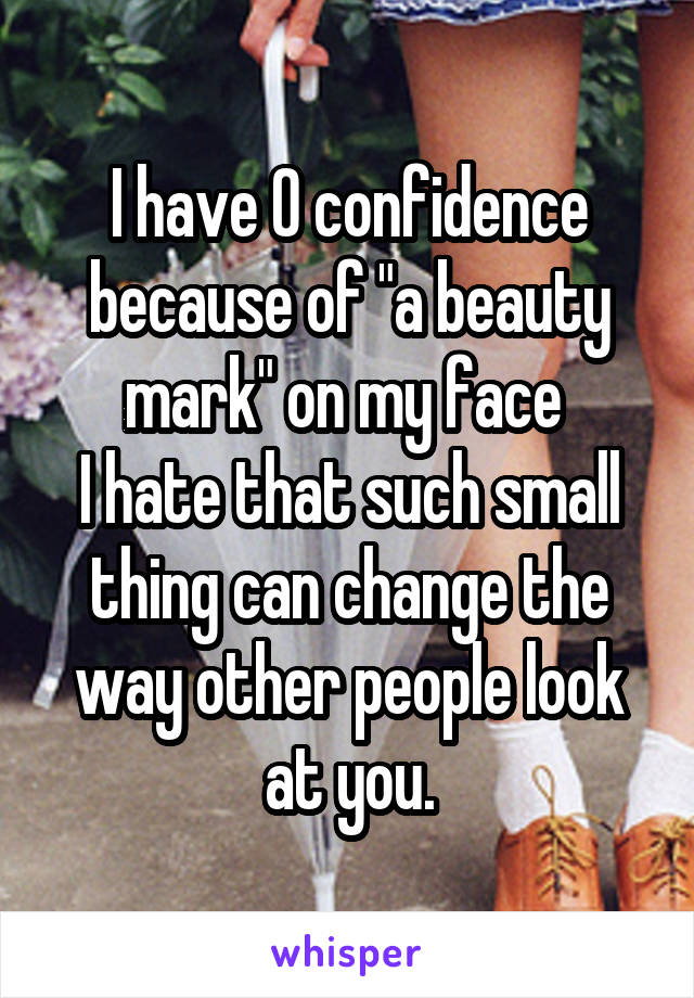 I have 0 confidence because of "a beauty mark" on my face 
I hate that such small thing can change the way other people look at you.