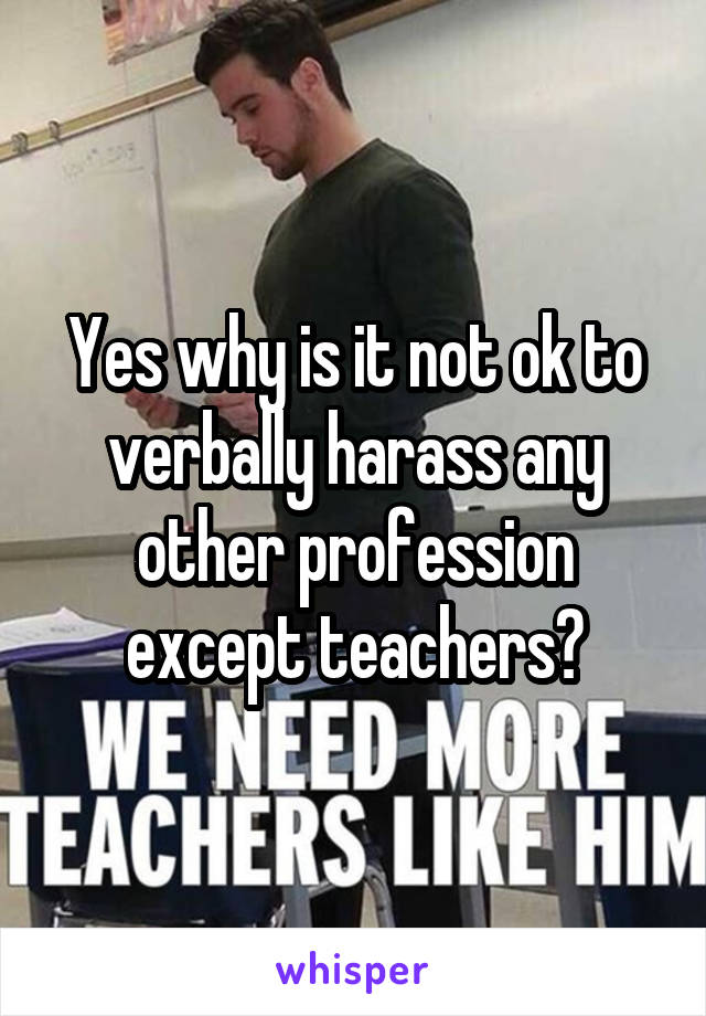 Yes why is it not ok to verbally harass any other profession except teachers?
