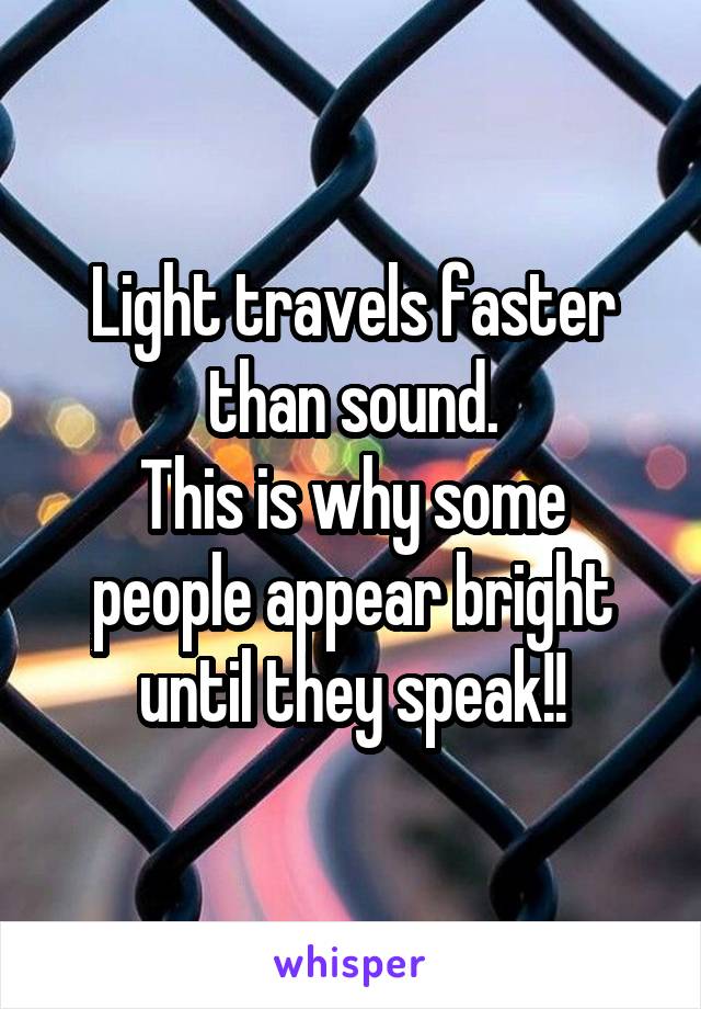 Light travels faster than sound.
This is why some people appear bright until they speak!!