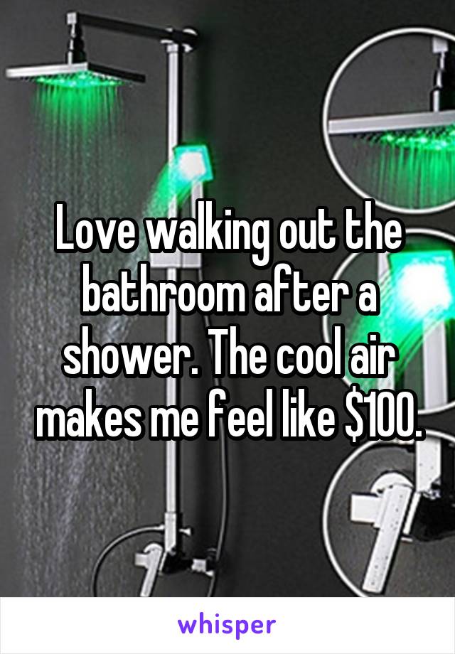 Love walking out the bathroom after a shower. The cool air makes me feel like $100.