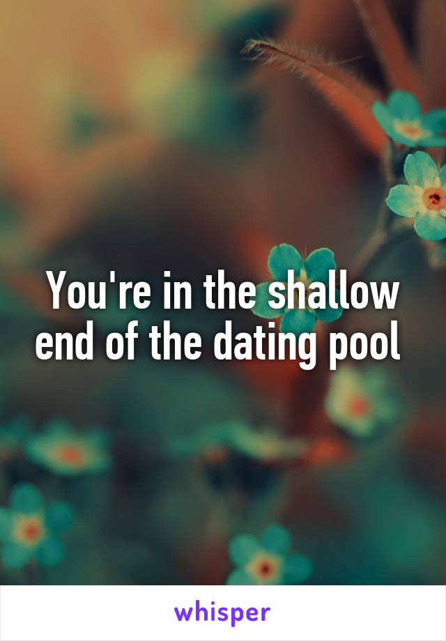 You're in the shallow end of the dating pool 