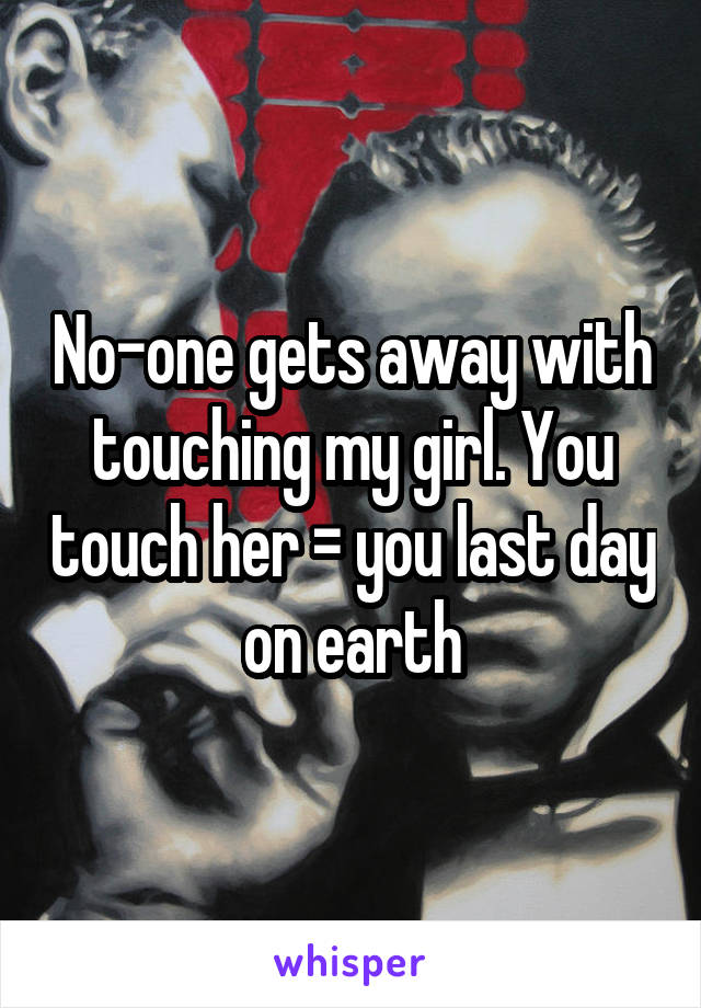 No-one gets away with touching my girl. You touch her = you last day on earth