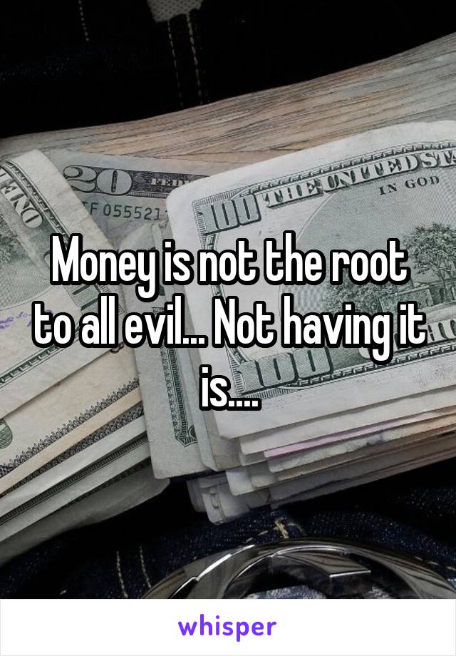 Money is not the root to all evil... Not having it is....