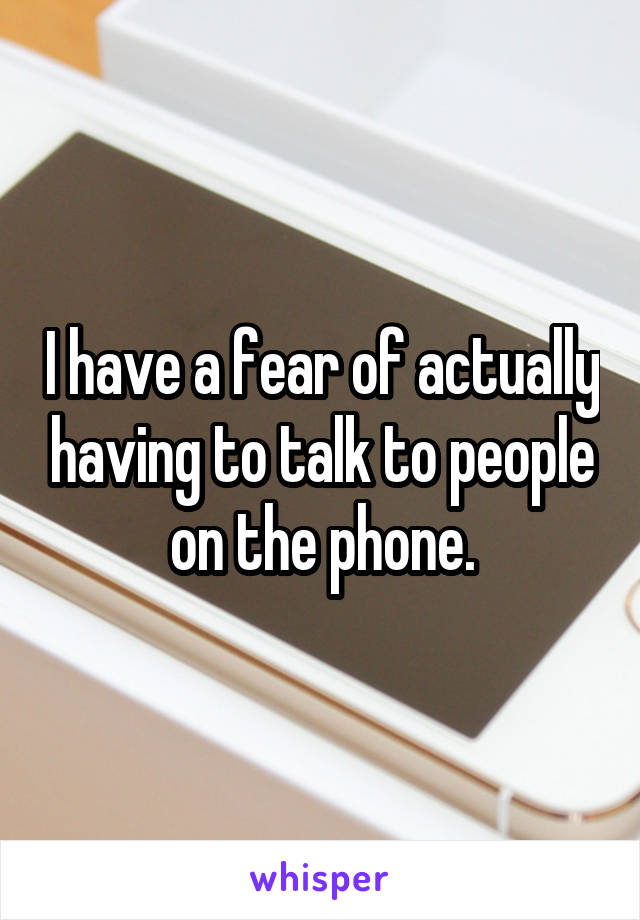 I have a fear of actually having to talk to people on the phone.