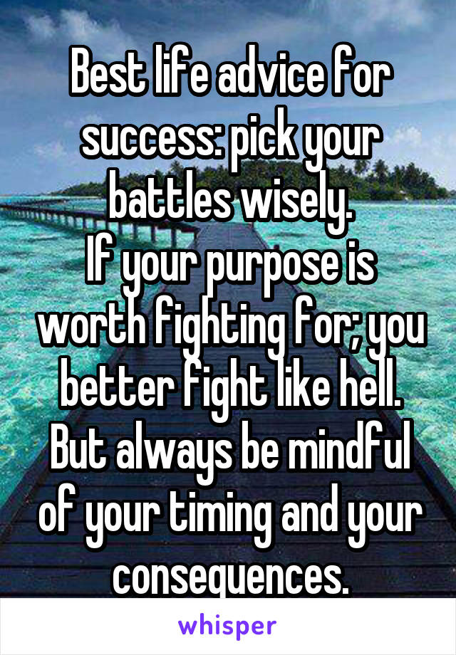 Best life advice for success: pick your battles wisely.
If your purpose is worth fighting for; you better fight like hell.
But always be mindful of your timing and your consequences.