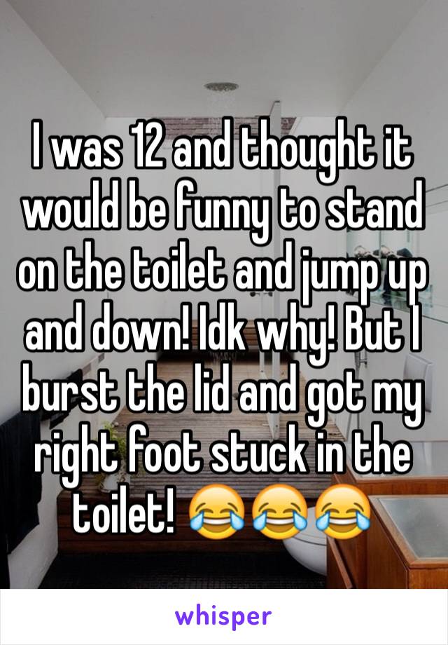 I was 12 and thought it would be funny to stand on the toilet and jump up and down! Idk why! But I burst the lid and got my right foot stuck in the toilet! 😂😂😂