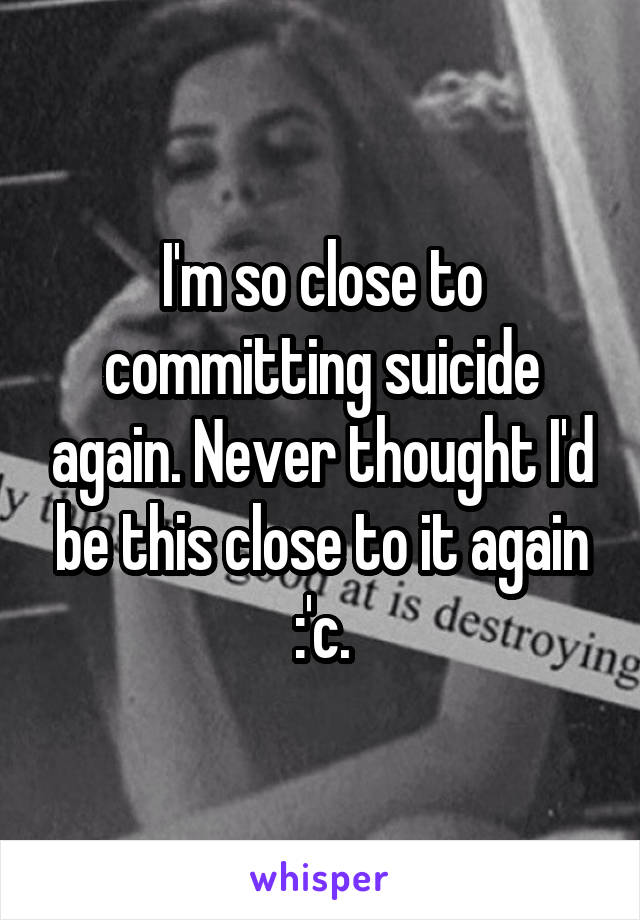 I'm so close to committing suicide again. Never thought I'd be this close to it again :'c.