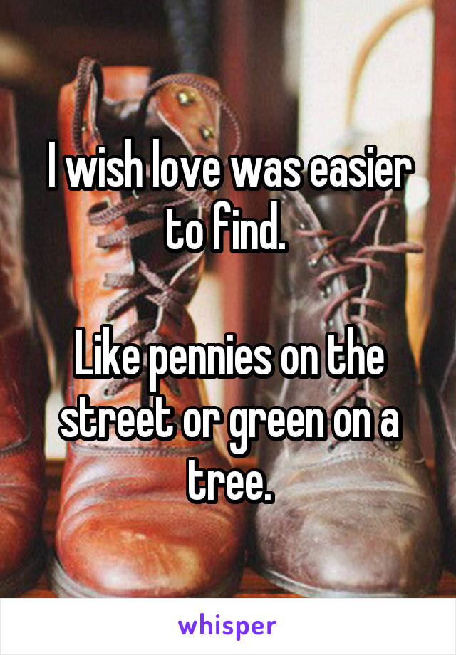 I wish love was easier to find. 

Like pennies on the street or green on a tree.