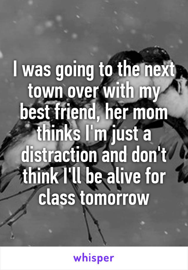 I was going to the next town over with my best friend, her mom thinks I'm just a distraction and don't think I'll be alive for class tomorrow