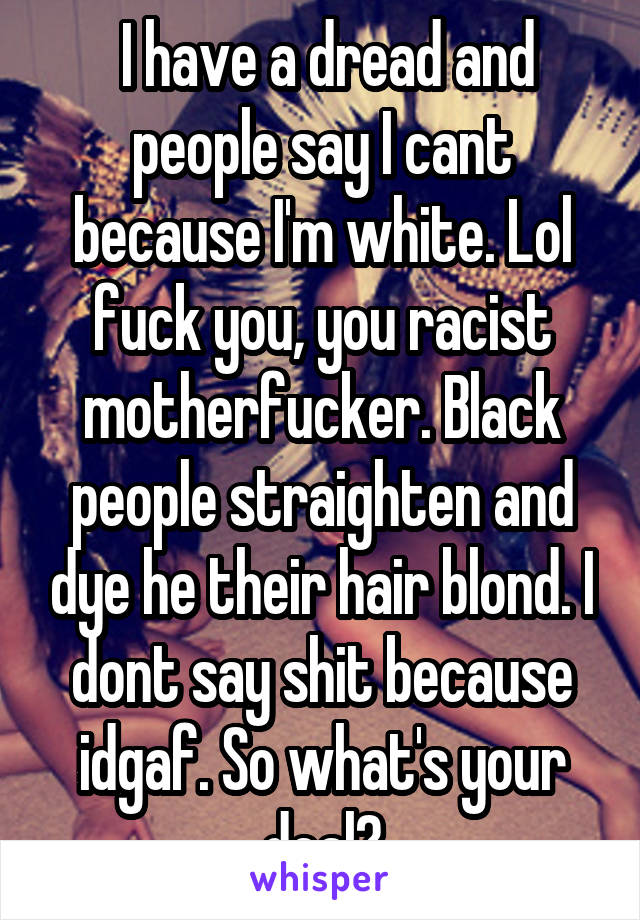  I have a dread and people say I cant because I'm white. Lol fuck you, you racist motherfucker. Black people straighten and dye he their hair blond. I dont say shit because idgaf. So what's your deal?