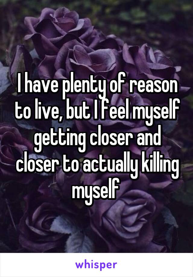 I have plenty of reason to live, but I feel myself getting closer and closer to actually killing myself 