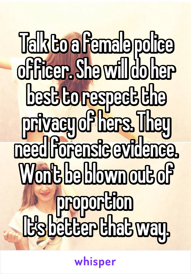 Talk to a female police officer. She will do her best to respect the privacy of hers. They need forensic evidence. Won't be blown out of proportion 
It's better that way.