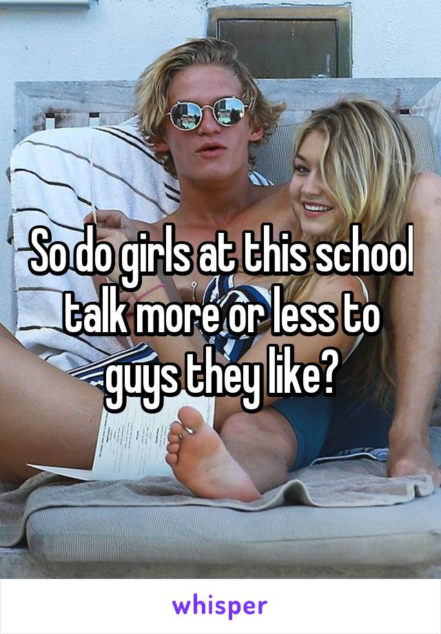 So do girls at this school talk more or less to guys they like?