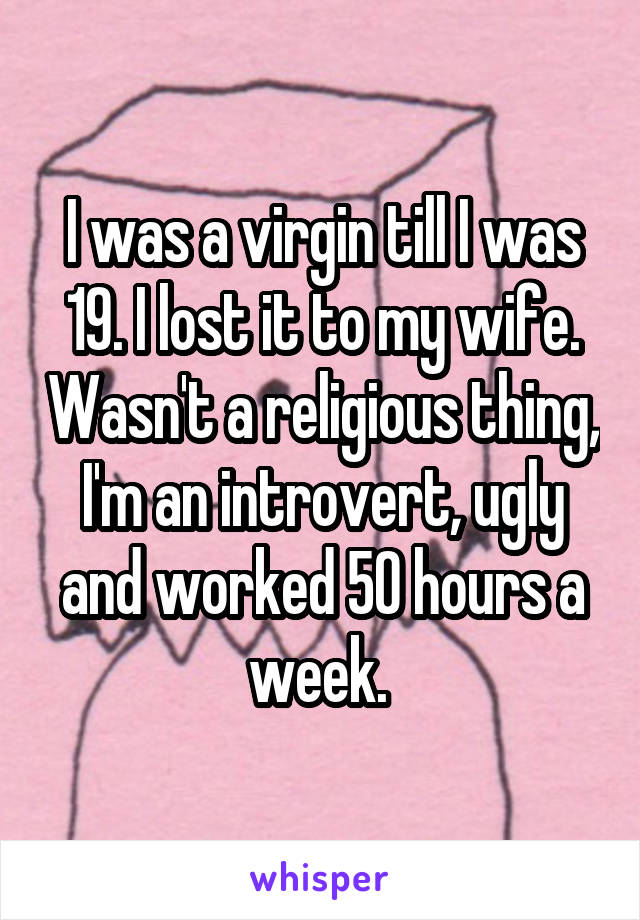 I was a virgin till I was 19. I lost it to my wife. Wasn't a religious thing, I'm an introvert, ugly and worked 50 hours a week. 