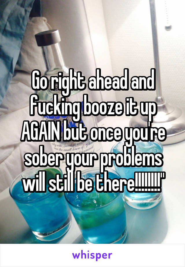 Go right ahead and fucking booze it up AGAIN but once you're sober your problems will still be there!!!!!!!!"