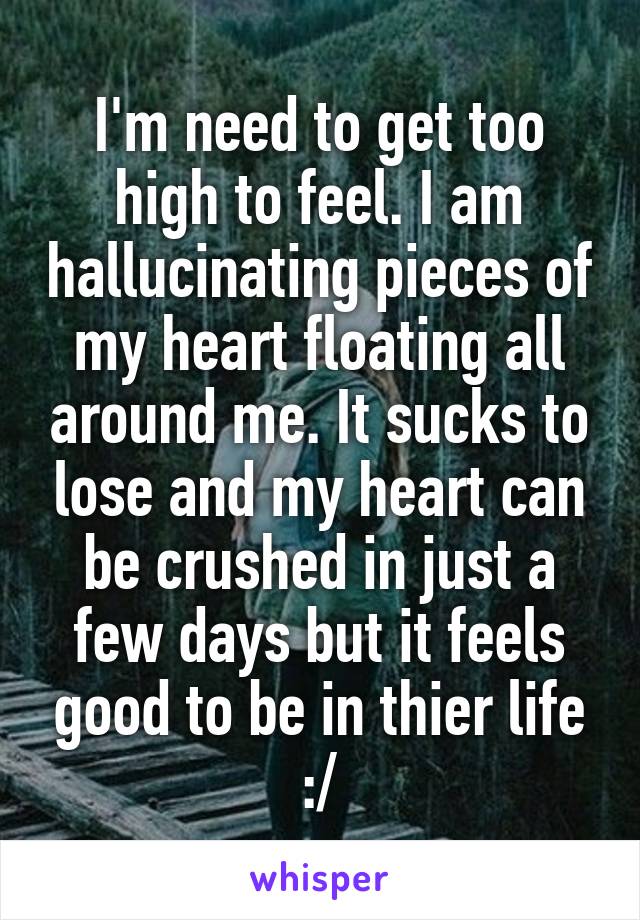 I'm need to get too high to feel. I am hallucinating pieces of my heart floating all around me. It sucks to lose and my heart can be crushed in just a few days but it feels good to be in thier life :/