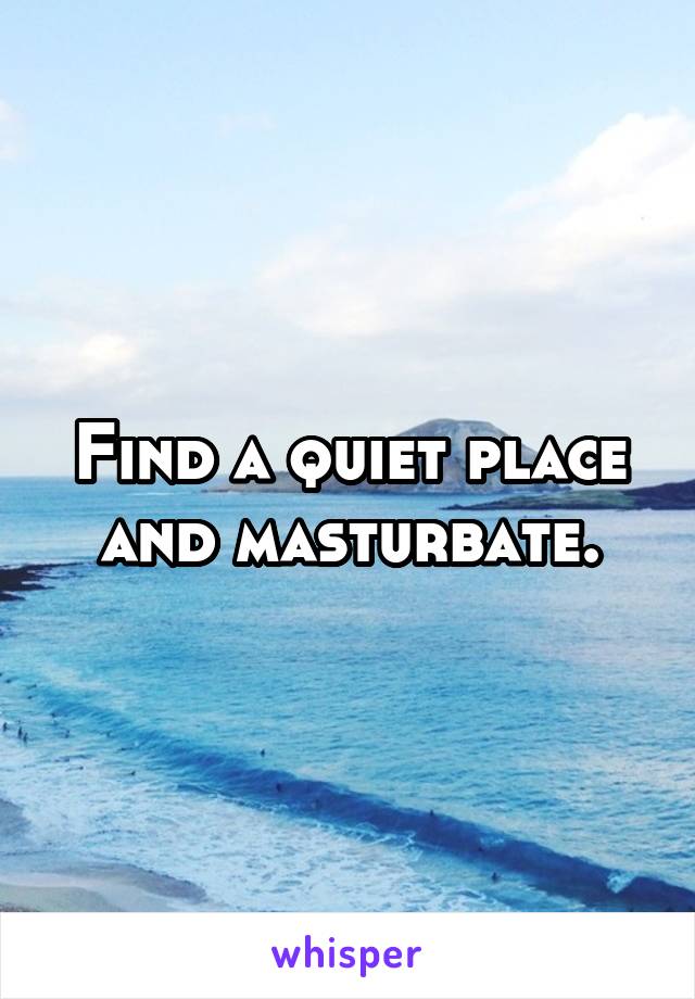 Find a quiet place and masturbate.