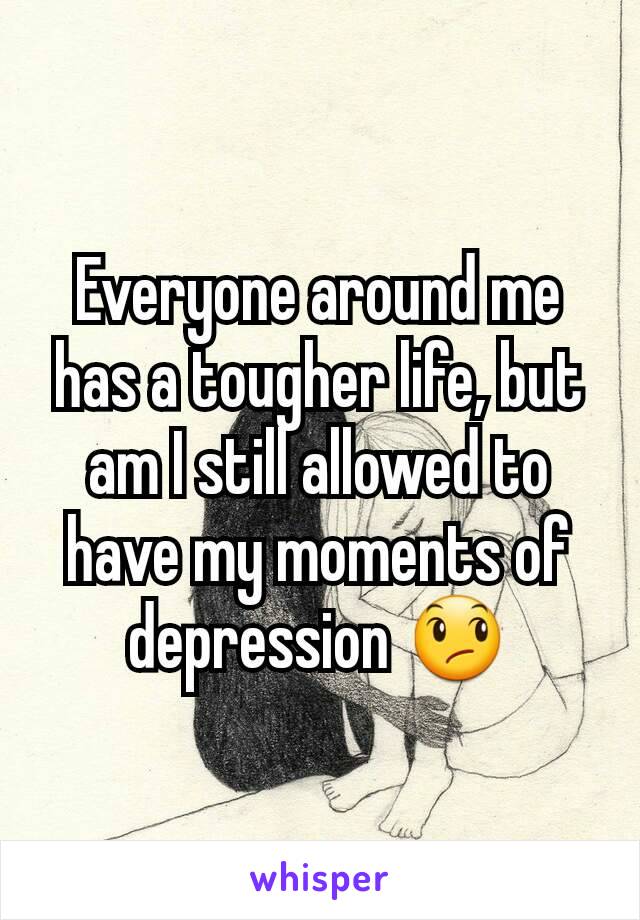 Everyone around me has a tougher life, but am I still allowed to have my moments of depression 😞