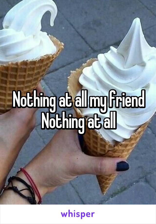 Nothing at all my friend
Nothing at all