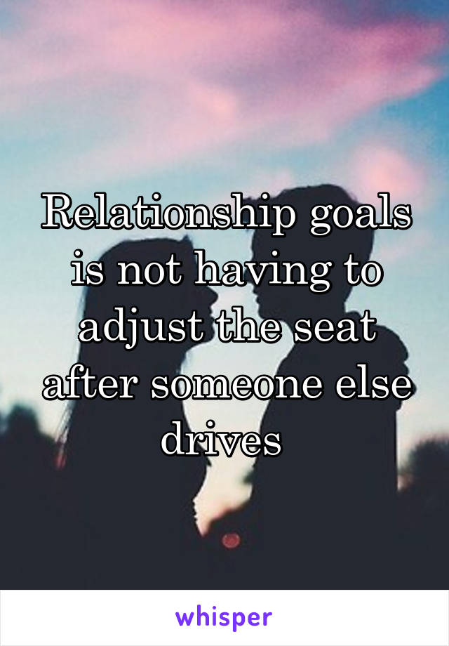 Relationship goals is not having to adjust the seat after someone else drives 