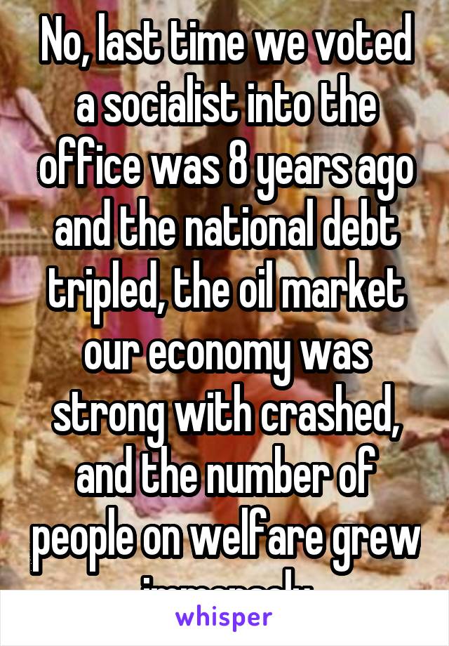 No, last time we voted a socialist into the office was 8 years ago and the national debt tripled, the oil market our economy was strong with crashed, and the number of people on welfare grew immensely