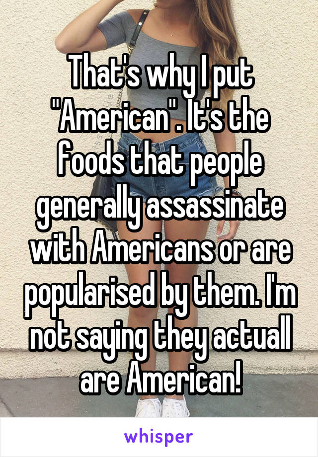 That's why I put "American". It's the foods that people generally assassinate with Americans or are popularised by them. I'm not saying they actuall are American!