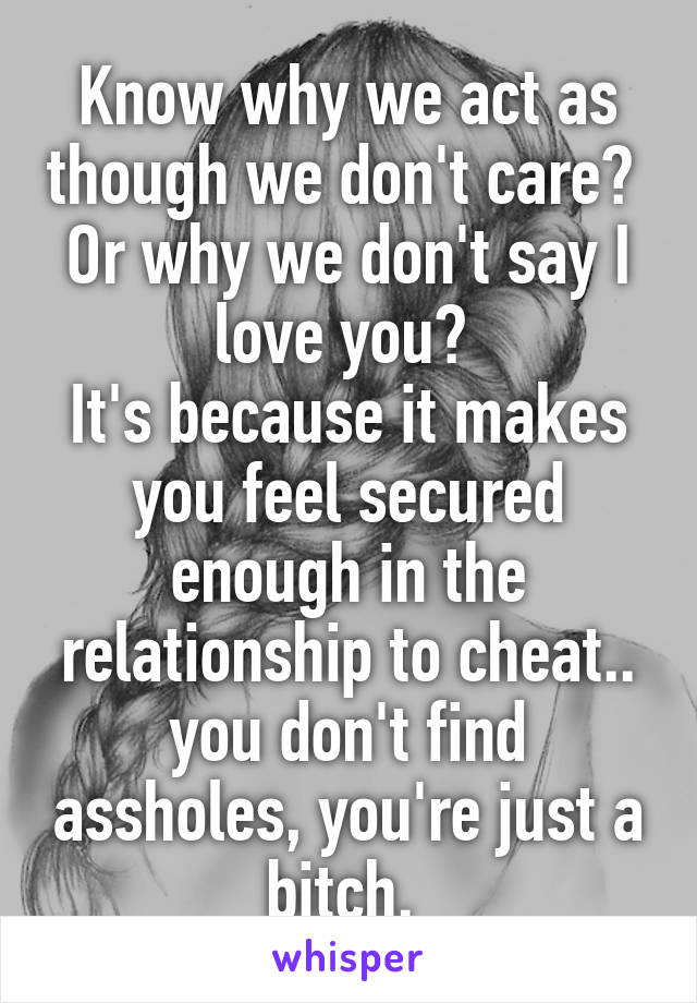 Know why we act as though we don't care?  Or why we don't say I love you? 
It's because it makes you feel secured enough in the relationship to cheat.. you don't find assholes, you're just a bitch. 
