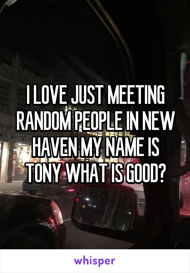 I LOVE JUST MEETING RANDOM PEOPLE IN NEW HAVEN MY NAME IS TONY WHAT IS GOOD?