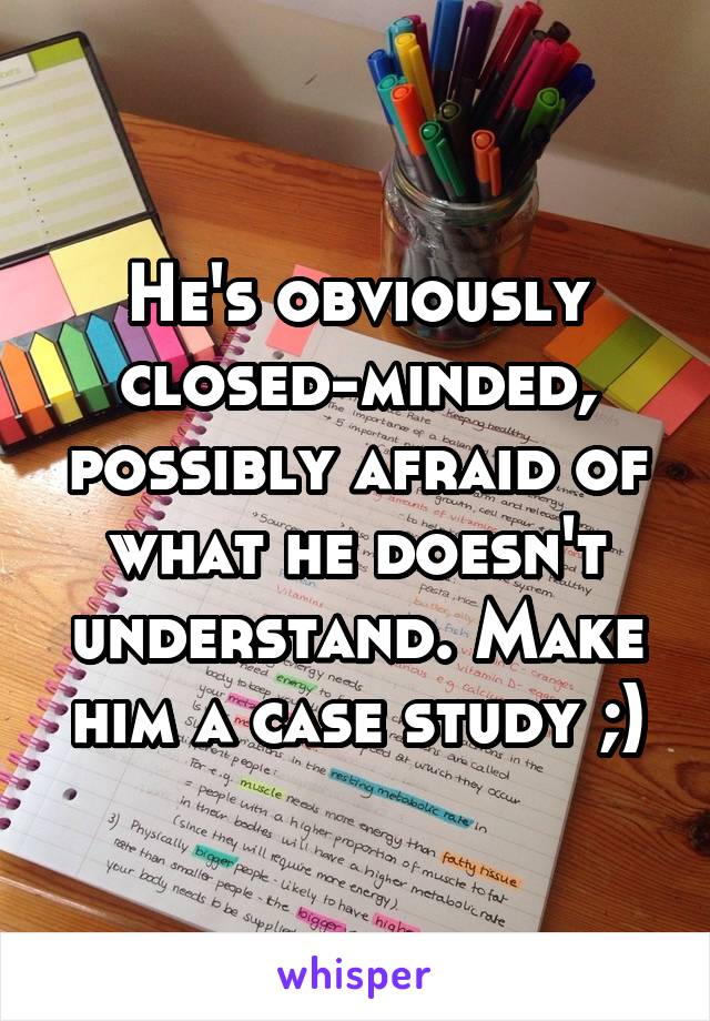 He's obviously closed-minded, possibly afraid of what he doesn't understand. Make him a case study ;)