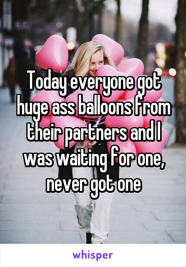 Today everyone got huge ass balloons from their partners and I was waiting for one, never got one