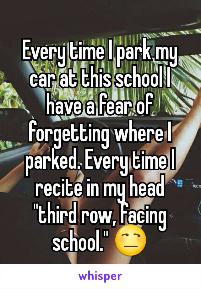 Every time I park my car at this school I have a fear of forgetting where I parked. Every time I recite in my head "third row, facing school." 😒