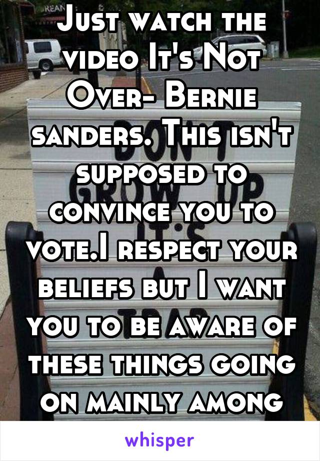Just watch the video It's Not Over- Bernie sanders. This isn't supposed to convince you to vote.I respect your beliefs but I want you to be aware of these things going on mainly among minorities daily