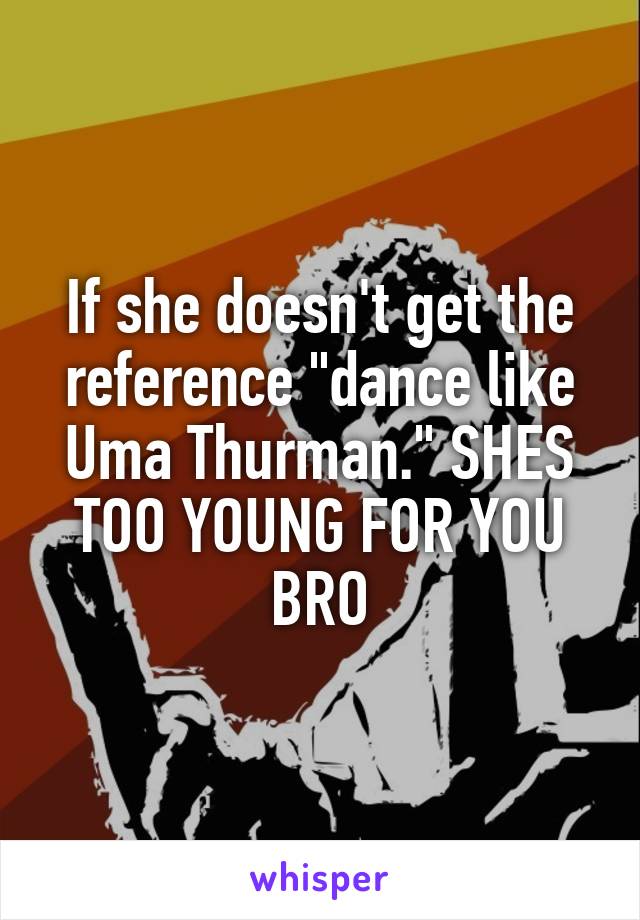 If she doesn't get the reference "dance like Uma Thurman." SHES TOO YOUNG FOR YOU BRO