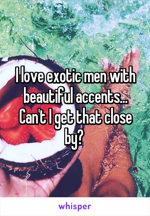 I love exotic men with beautiful accents... Can't I get that close by? 