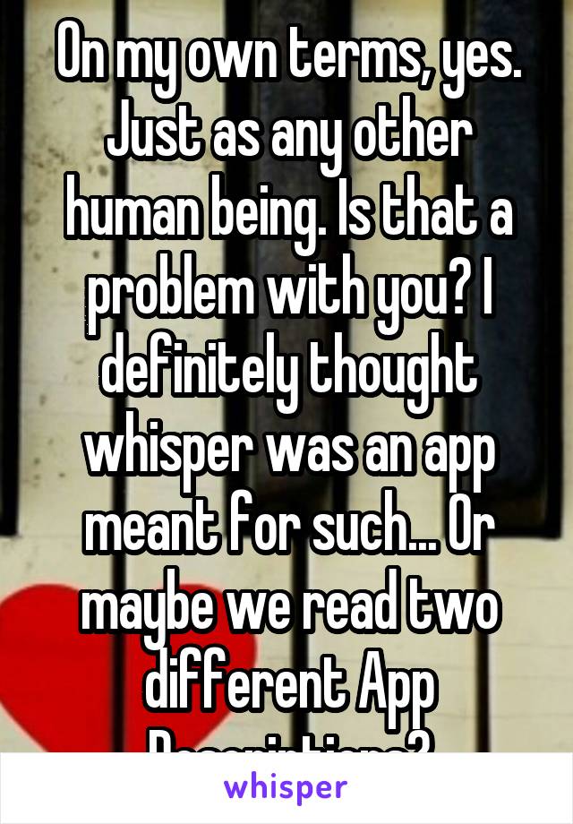 On my own terms, yes. Just as any other human being. Is that a problem with you? I definitely thought whisper was an app meant for such... Or maybe we read two different App Descriptions?