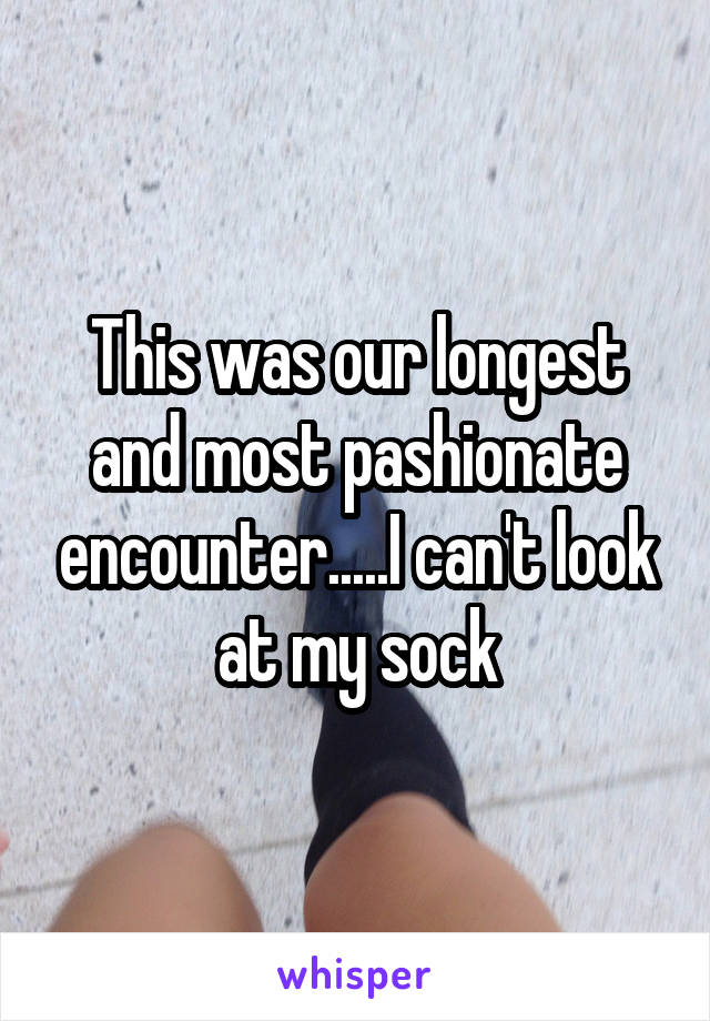 This was our longest and most pashionate encounter.....I can't look at my sock