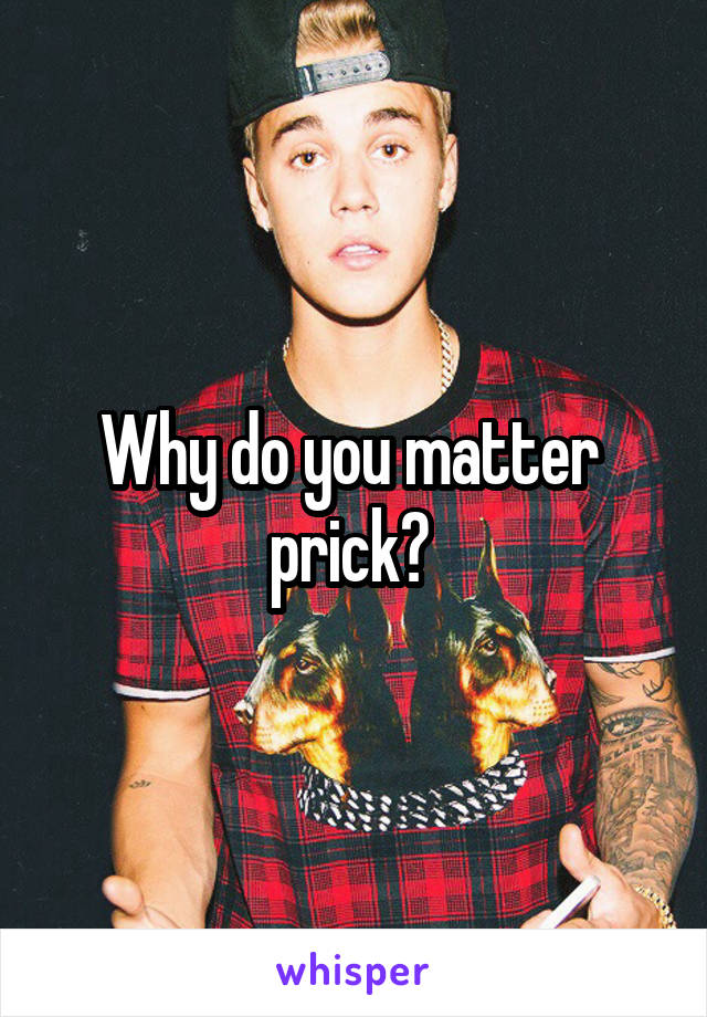 Why do you matter  prick? 