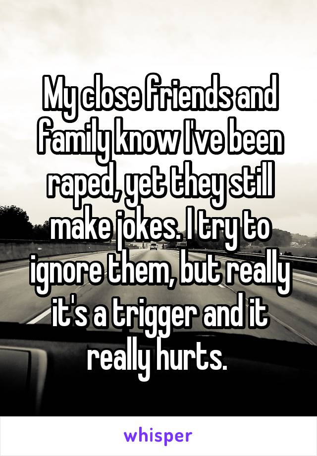 My close friends and family know I've been raped, yet they still make jokes. I try to ignore them, but really it's a trigger and it really hurts. 