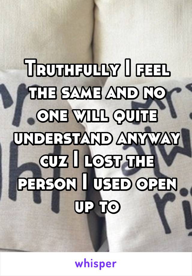 Truthfully I feel the same and no one will quite understand anyway cuz I lost the person I used open up to