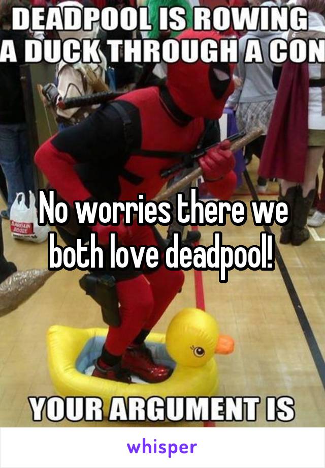 No worries there we both love deadpool! 