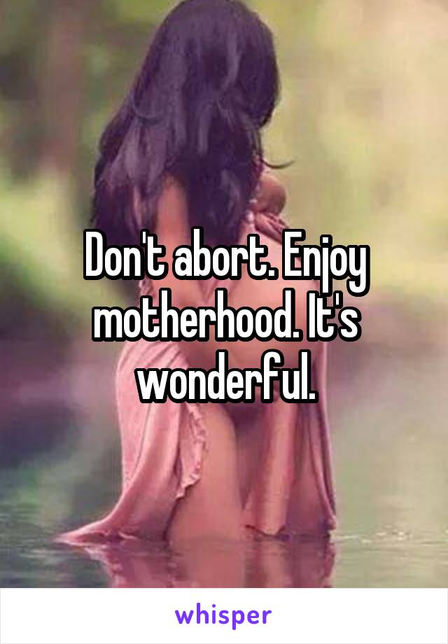 Don't abort. Enjoy motherhood. It's wonderful.