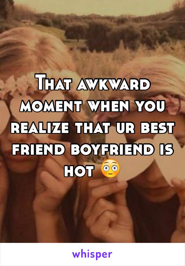 That awkward moment when you realize that ur best friend boyfriend is hot 😳