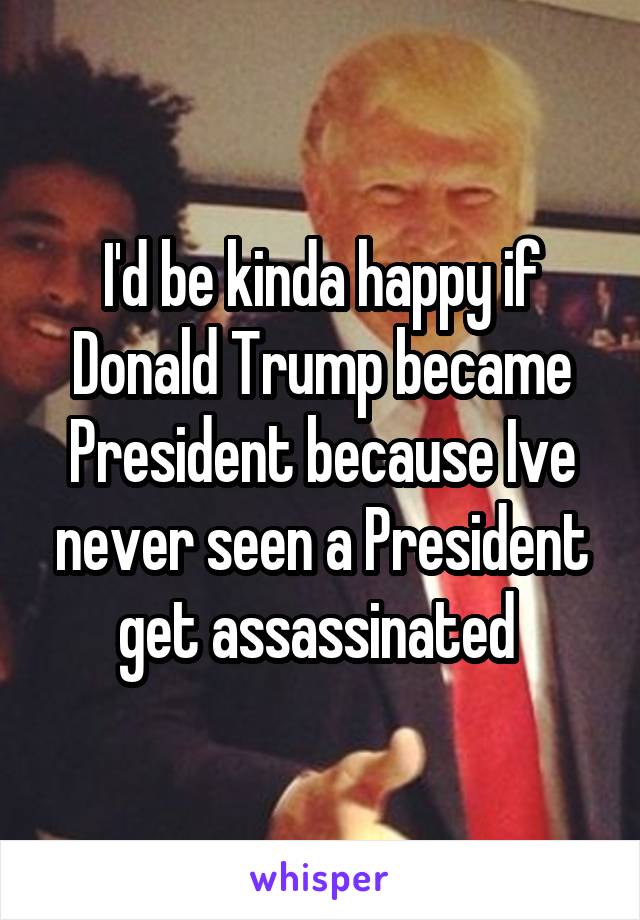 I'd be kinda happy if Donald Trump became President because Ive never seen a President get assassinated 
