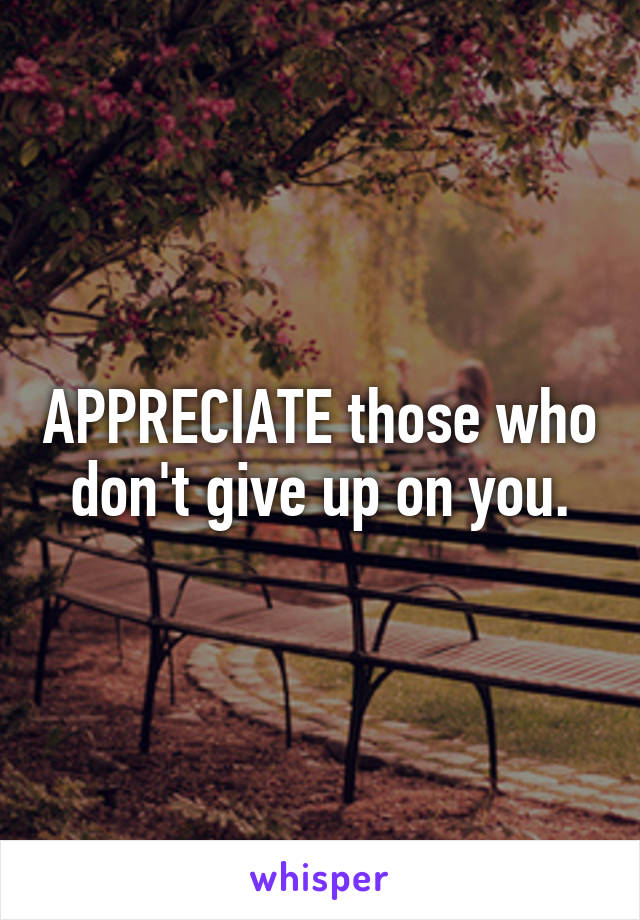 APPRECIATE those who don't give up on you.