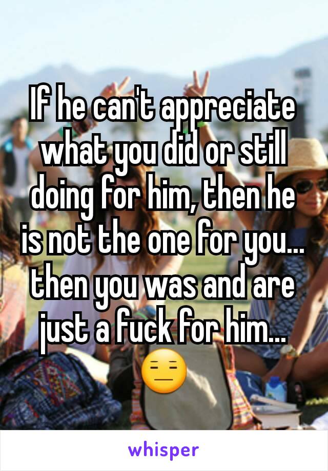 If he can't appreciate what you did or still doing for him, then he is not the one for you... then you was and are just a fuck for him... 😑