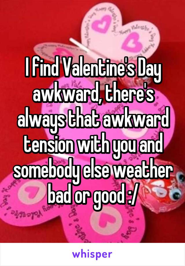I find Valentine's Day awkward, there's always that awkward tension with you and somebody else weather bad or good :/