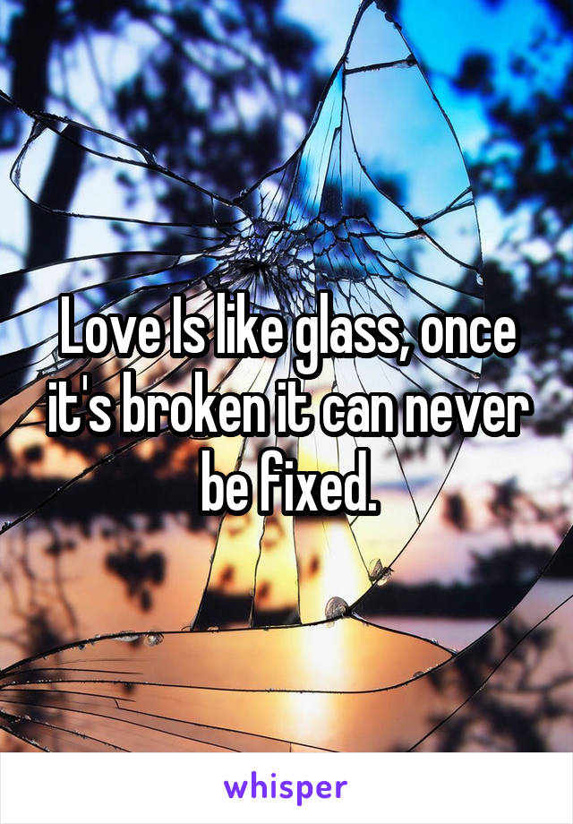 Love Is like glass, once it's broken it can never be fixed.