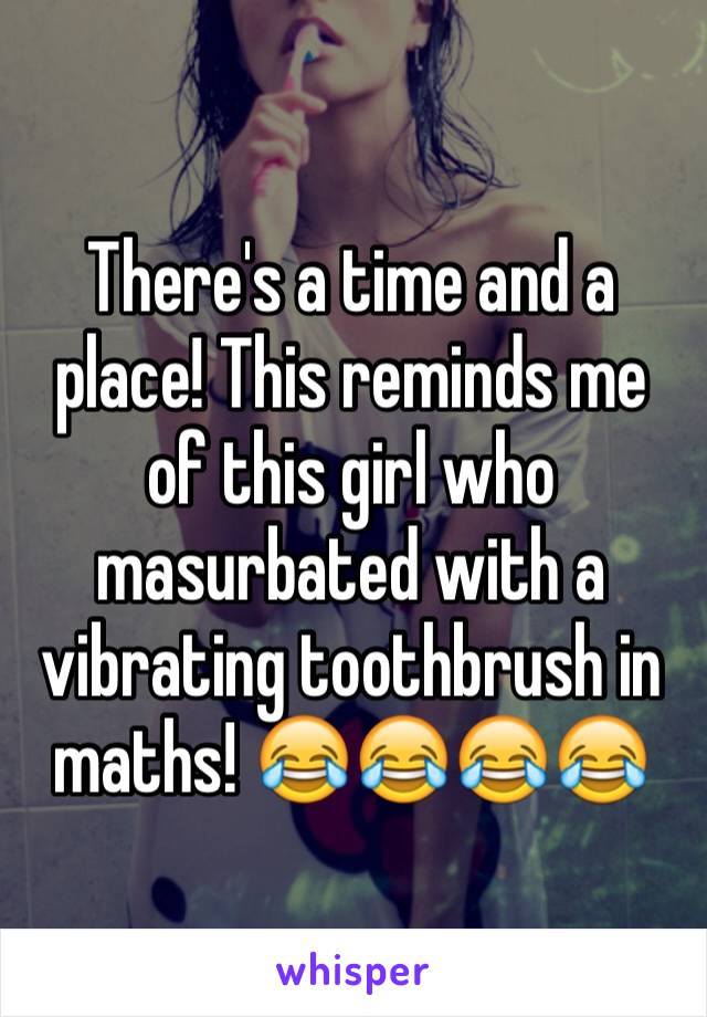 There's a time and a place! This reminds me of this girl who masurbated with a vibrating toothbrush in maths! 😂😂😂😂