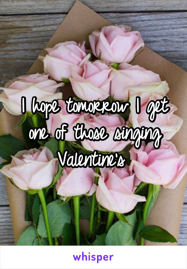 I hope tomorrow I get one of those singing Valentine's 