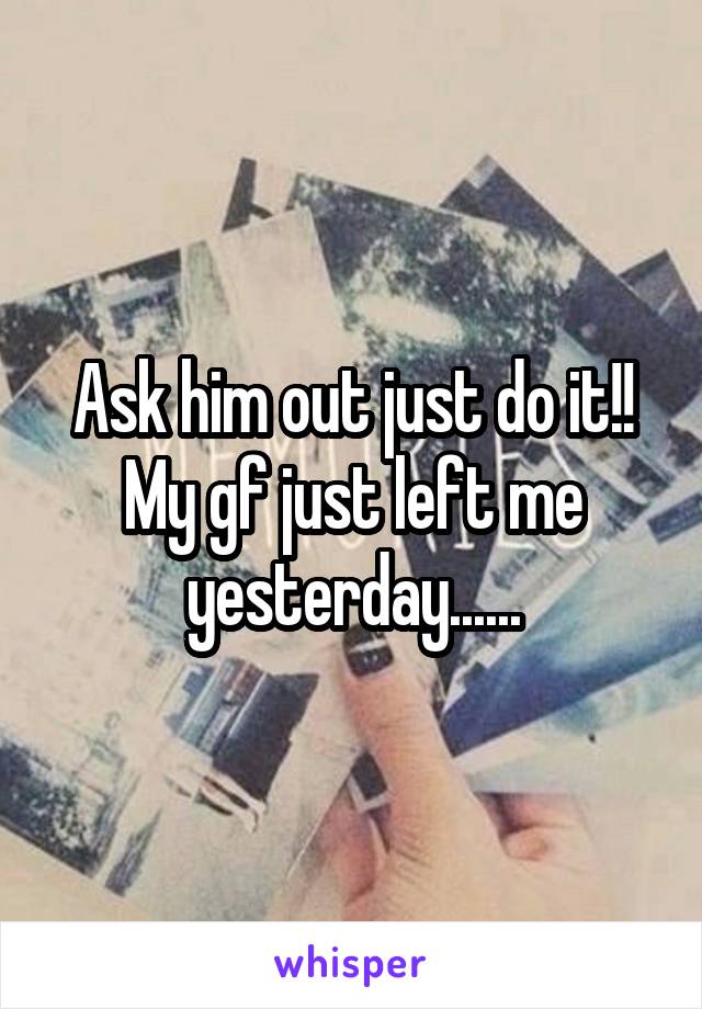 Ask him out just do it!! My gf just left me yesterday......